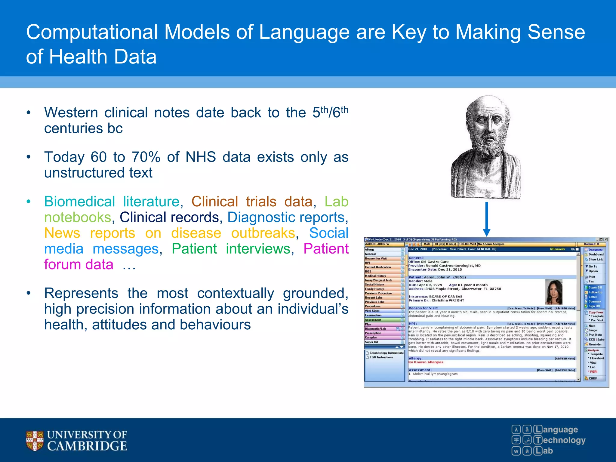Computational Models of Language are Key to Making Sense
of Health Data
• Western clinical notes date back to the 5th/6th
centuries bc
• Today 60 to 70% of NHS data exists only as
unstructured text
• Biomedical literature, Clinical trials data, Lab
notebooks, Clinical records, Diagnostic reports,
News reports on disease outbreaks, Social
media messages, Patient interviews, Patient
forum data …
• Represents the most contextually grounded,
high precision information about an individual’s
health, attitudes and behaviours
 