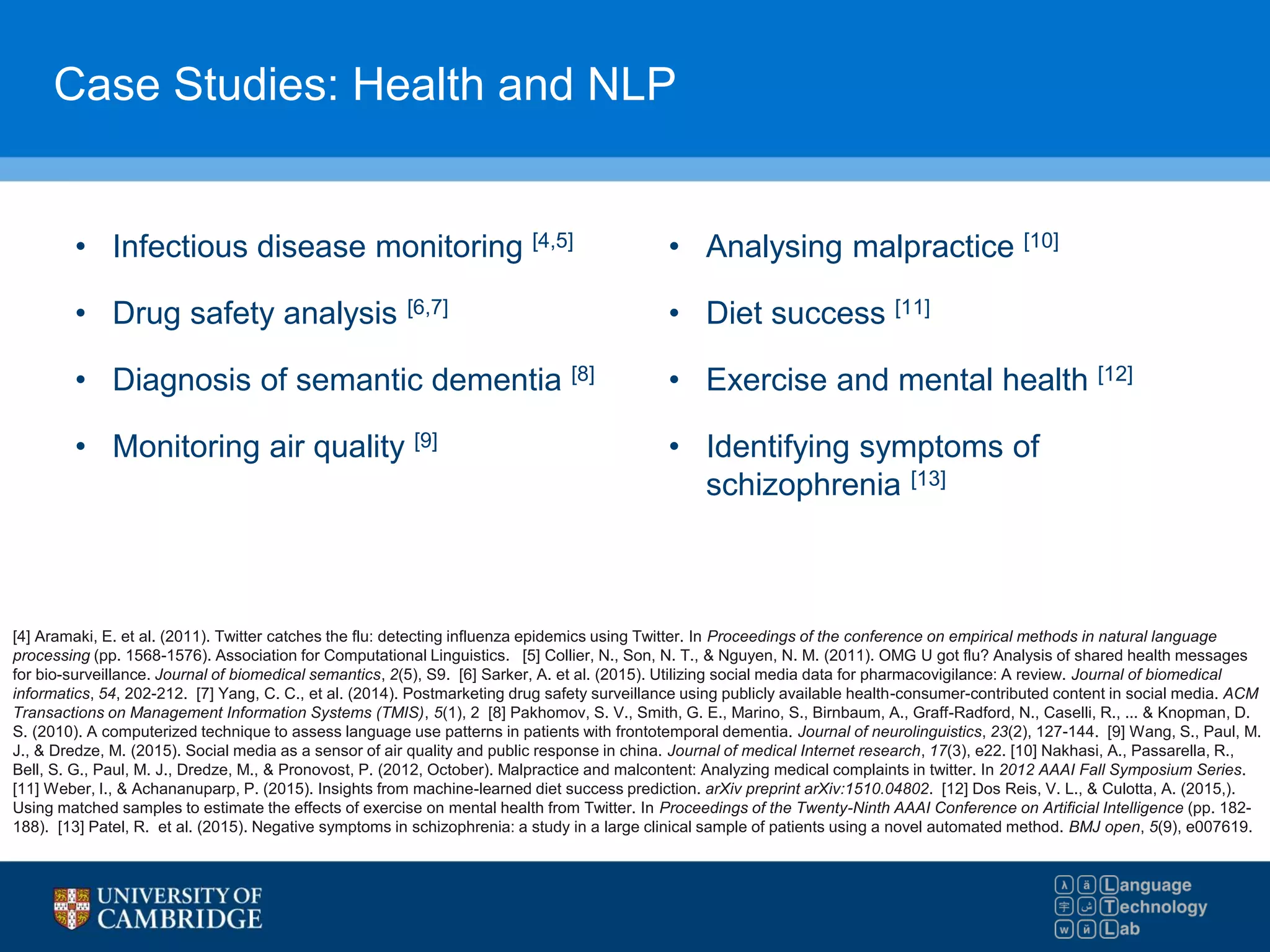 Case Studies: Health and NLP
• Infectious disease monitoring [4,5]
• Drug safety analysis [6,7]
• Diagnosis of semantic dementia [8]
• Monitoring air quality [9]
[4] Aramaki, E. et al. (2011). Twitter catches the flu: detecting influenza epidemics using Twitter. In Proceedings of the conference on empirical methods in natural language
processing (pp. 1568-1576). Association for Computational Linguistics. [5] Collier, N., Son, N. T., & Nguyen, N. M. (2011). OMG U got flu? Analysis of shared health messages
for bio-surveillance. Journal of biomedical semantics, 2(5), S9. [6] Sarker, A. et al. (2015). Utilizing social media data for pharmacovigilance: A review. Journal of biomedical
informatics, 54, 202-212. [7] Yang, C. C., et al. (2014). Postmarketing drug safety surveillance using publicly available health-consumer-contributed content in social media. ACM
Transactions on Management Information Systems (TMIS), 5(1), 2 [8] Pakhomov, S. V., Smith, G. E., Marino, S., Birnbaum, A., Graff-Radford, N., Caselli, R., ... & Knopman, D.
S. (2010). A computerized technique to assess language use patterns in patients with frontotemporal dementia. Journal of neurolinguistics, 23(2), 127-144. [9] Wang, S., Paul, M.
J., & Dredze, M. (2015). Social media as a sensor of air quality and public response in china. Journal of medical Internet research, 17(3), e22. [10] Nakhasi, A., Passarella, R.,
Bell, S. G., Paul, M. J., Dredze, M., & Pronovost, P. (2012, October). Malpractice and malcontent: Analyzing medical complaints in twitter. In 2012 AAAI Fall Symposium Series.
[11] Weber, I., & Achananuparp, P. (2015). Insights from machine-learned diet success prediction. arXiv preprint arXiv:1510.04802. [12] Dos Reis, V. L., & Culotta, A. (2015,).
Using matched samples to estimate the effects of exercise on mental health from Twitter. In Proceedings of the Twenty-Ninth AAAI Conference on Artificial Intelligence (pp. 182-
188). [13] Patel, R. et al. (2015). Negative symptoms in schizophrenia: a study in a large clinical sample of patients using a novel automated method. BMJ open, 5(9), e007619.
• Analysing malpractice [10]
• Diet success [11]
• Exercise and mental health [12]
• Identifying symptoms of
schizophrenia [13]
 
