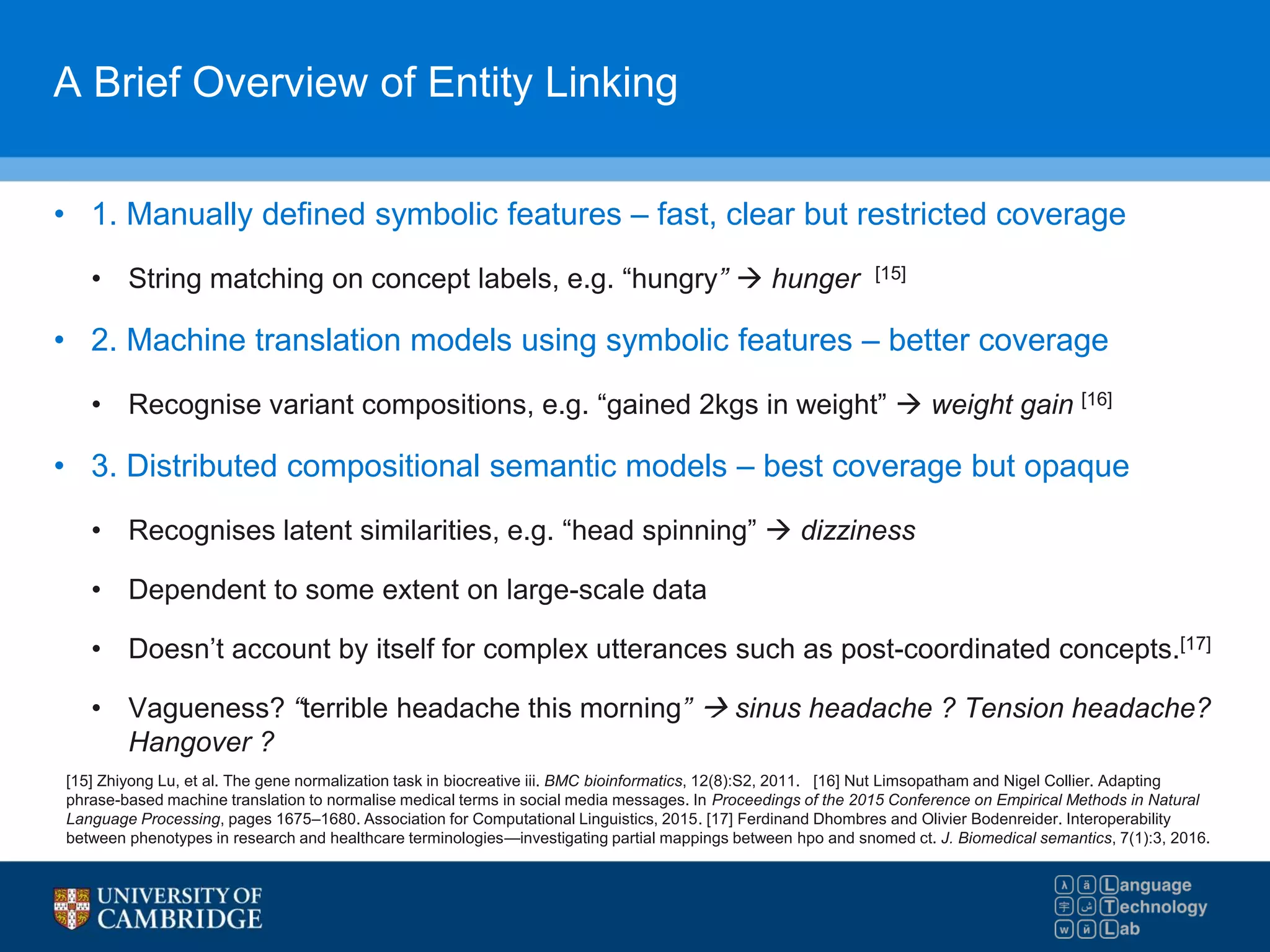A Brief Overview of Entity Linking
• 1. Manually defined symbolic features – fast, clear but restricted coverage
• String matching on concept labels, e.g. “hungry”  hunger [15]
• 2. Machine translation models using symbolic features – better coverage
• Recognise variant compositions, e.g. “gained 2kgs in weight”  weight gain [16]
• 3. Distributed compositional semantic models – best coverage but opaque
• Recognises latent similarities, e.g. “head spinning”  dizziness
• Dependent to some extent on large-scale data
• Doesn’t account by itself for complex utterances such as post-coordinated concepts.[17]
• Vagueness? “terrible headache this morning”  sinus headache ? Tension headache?
Hangover ?
[15] Zhiyong Lu, et al. The gene normalization task in biocreative iii. BMC bioinformatics, 12(8):S2, 2011. [16] Nut Limsopatham and Nigel Collier. Adapting
phrase-based machine translation to normalise medical terms in social media messages. In Proceedings of the 2015 Conference on Empirical Methods in Natural
Language Processing, pages 1675–1680. Association for Computational Linguistics, 2015. [17] Ferdinand Dhombres and Olivier Bodenreider. Interoperability
between phenotypes in research and healthcare terminologies—investigating partial mappings between hpo and snomed ct. J. Biomedical semantics, 7(1):3, 2016.
 