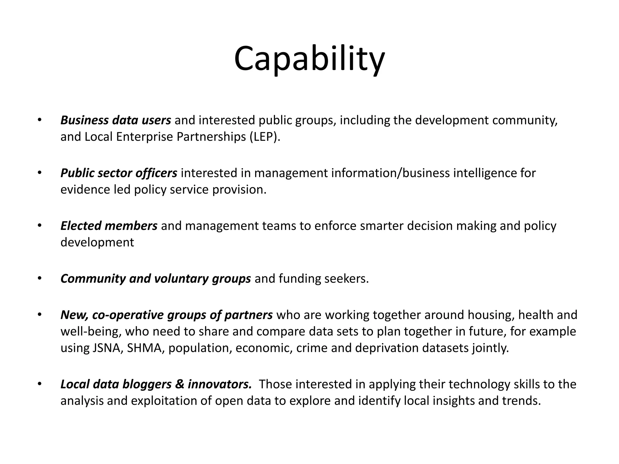 Capability 
• Business data users and interested public groups, including the development community, 
and Local Enterprise Partnerships (LEP). 
• Public sector officers interested in management information/business intelligence for 
evidence led policy service provision. 
• Elected members and management teams to enforce smarter decision making and policy 
development 
• Community and voluntary groups and funding seekers. 
• New, co-operative groups of partners who are working together around housing, health and 
well-being, who need to share and compare data sets to plan together in future, for example 
using JSNA, SHMA, population, economic, crime and deprivation datasets jointly. 
• Local data bloggers & innovators. Those interested in applying their technology skills to the 
analysis and exploitation of open data to explore and identify local insights and trends. 
 