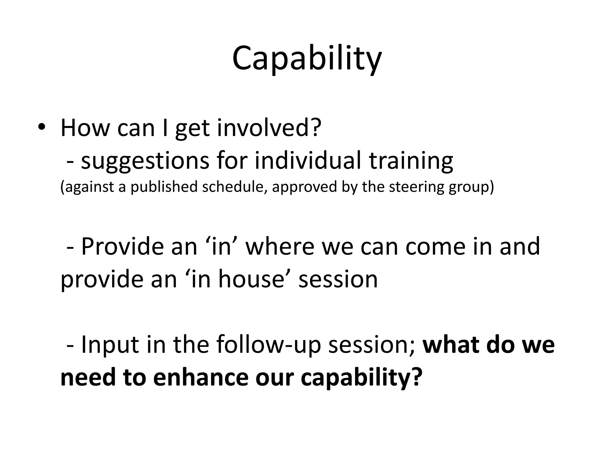 Capability 
• How can I get involved? 
- suggestions for individual training 
(against a published schedule, approved by the steering group) 
- Provide an ‘in’ where we can come in and 
provide an ‘in house’ session 
- Input in the follow-up session; what do we 
need to enhance our capability? 
 