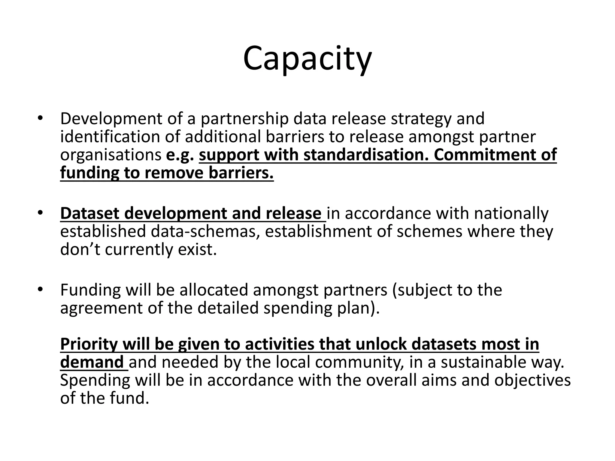 Capacity 
• Development of a partnership data release strategy and 
identification of additional barriers to release amongst partner 
organisations e.g. support with standardisation. Commitment of 
funding to remove barriers. 
• Dataset development and release in accordance with nationally 
established data-schemas, establishment of schemes where they 
don’t currently exist. 
• Funding will be allocated amongst partners (subject to the 
agreement of the detailed spending plan). 
Priority will be given to activities that unlock datasets most in 
demand and needed by the local community, in a sustainable way. 
Spending will be in accordance with the overall aims and objectives 
of the fund. 
 
