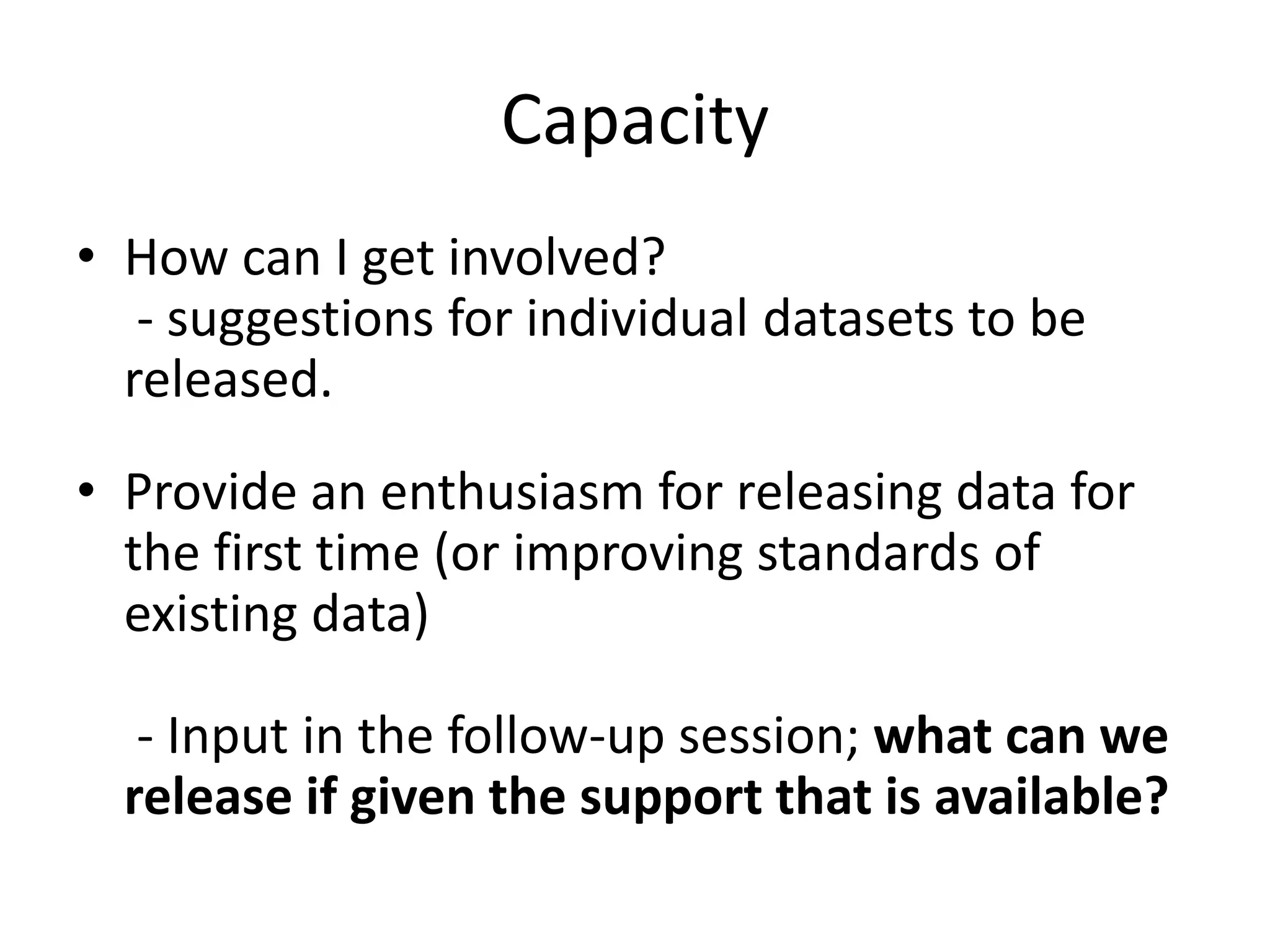 Capacity 
• How can I get involved? 
- suggestions for individual datasets to be 
released. 
• Provide an enthusiasm for releasing data for 
the first time (or improving standards of 
existing data) 
- Input in the follow-up session; what can we 
release if given the support that is available? 
 