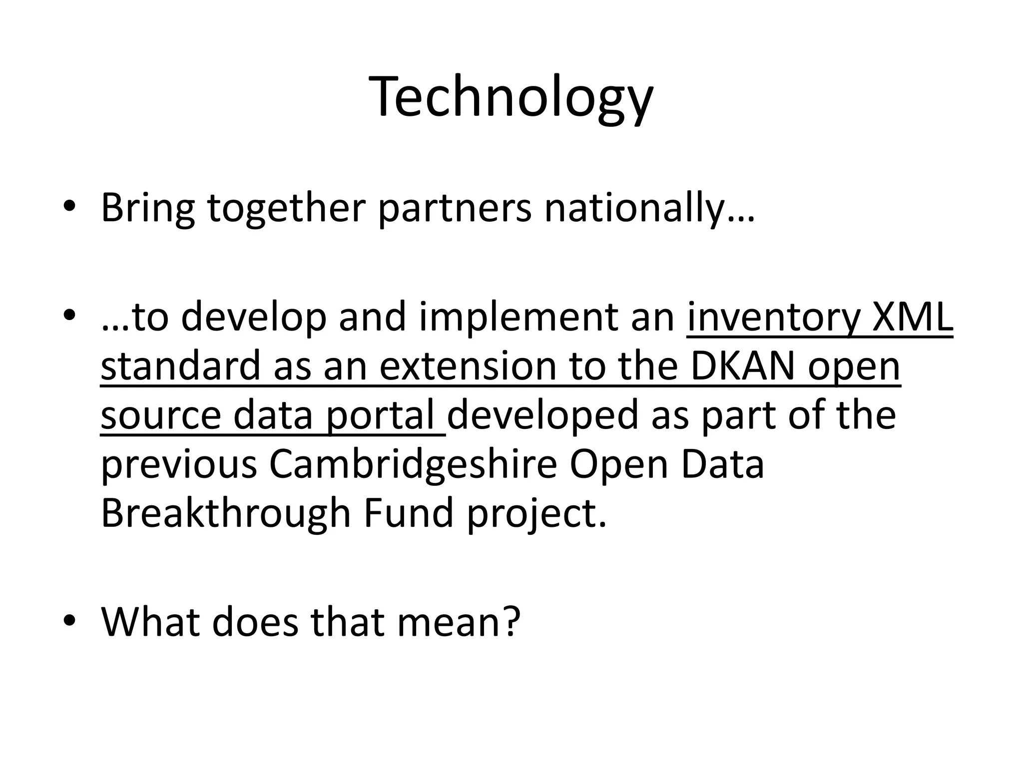 Technology 
• Bring together partners nationally… 
• …to develop and implement an inventory XML 
standard as an extension to the DKAN open 
source data portal developed as part of the 
previous Cambridgeshire Open Data 
Breakthrough Fund project. 
• What does that mean? 
 