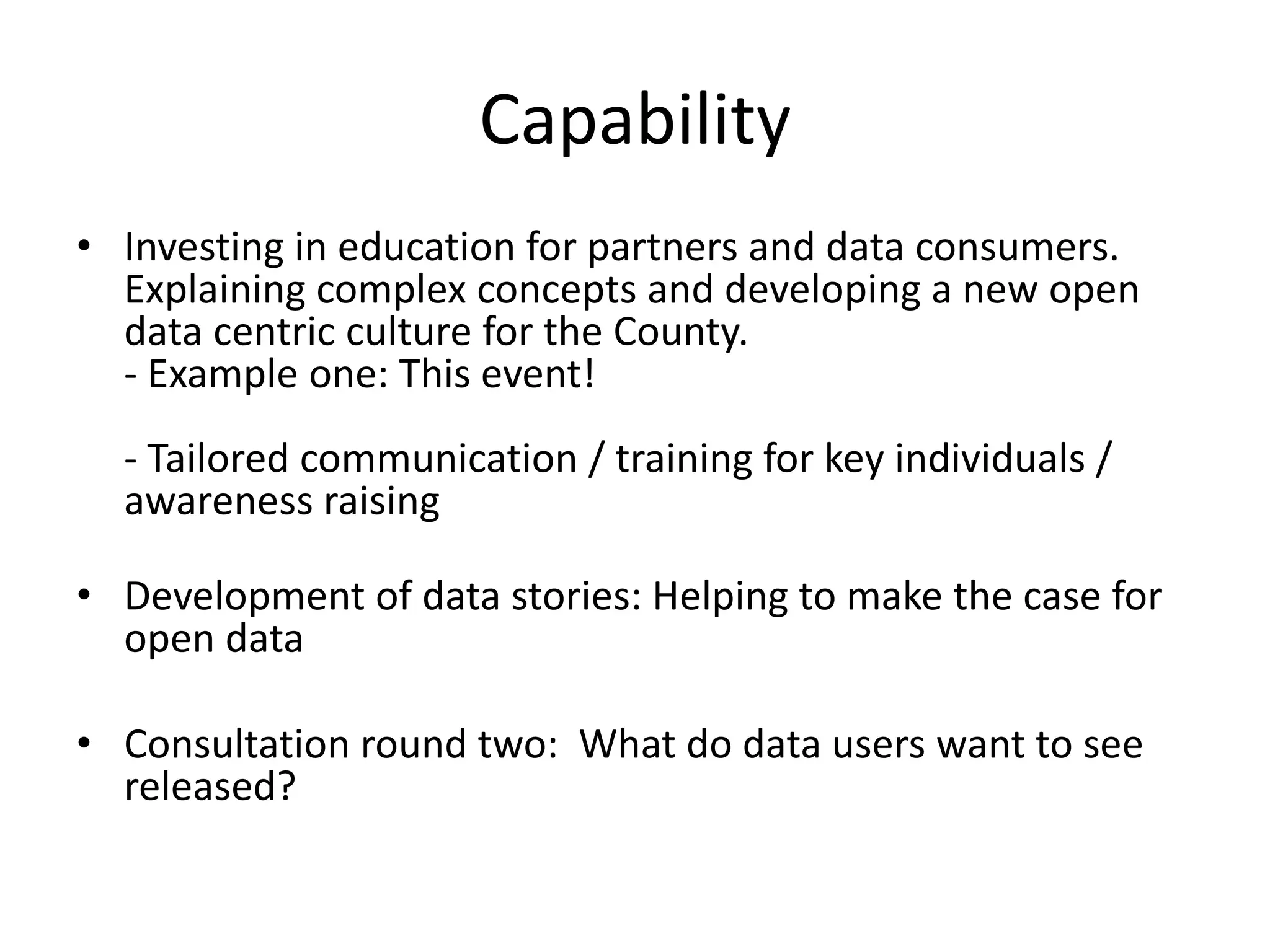 Capability 
• Investing in education for partners and data consumers. 
Explaining complex concepts and developing a new open 
data centric culture for the County. 
- Example one: This event! 
- Tailored communication / training for key individuals / 
awareness raising 
• Development of data stories: Helping to make the case for 
open data 
• Consultation round two: What do data users want to see 
released? 
 