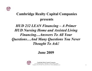 Cambridge Realty Capital Companies
              presents
  HUD 232 LEAN Financing – A Primer
 HUD Nursing Home and Assisted Living
    Financing…Answers To All Your
Questions…And Many Questions You Never
           Thought To Ask!

                       June 2009

                     Cambridge Realty Capital Companies
               125 South Wacker Drive • 18th Floor • Chicago, Illinois 60606
           Telephone: 312-357-1601 • Fax 312-357-1611 • www.cambridgecap.com   1
 