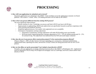 PROCESSING
1. How will Lean applications be submitted and reviewed?
     Electronic applications are submitted to the OIHCF. Team members access the applications remotely via Oracle
     platform. This creates a “virtual” office. All funding decisions will be made by the OIHCF.

2. How is the Lean process different from the existing MAP process?
     The most significant improvements:
      – Shorter timeline to close. Cambridge can process and fund a HUD Lean loan in 60-90 days.
      – Improvements in underwriting. HUD Lean underwriters are specifically focused on and have experience with
            senior housing and healthcare facilities.
      – Simplified appraisal process. Fair market value appraisals are now acceptable.
      – Elimination of proprietary earnings adjustment.
               • Elimination of proprietary earnings adjustment will make HUD lending more user-friendly.
               • HUD previously required proprietary earnings adjustment of 15% – 25% for skilled nursing and 10 – 15%
                   for assisted living. This adjustment was deducted from the NOI and could impact valuation.

3. How does the new Lean process affect construction projects? Is the construction program affected?
     Effective March 1, 2009, all other Section 232 loans (including new construction, substantial rehabilitation,
     supplemental loans, operating loss loans, and Section 223(a)(7) loans) are being processed with our new LEAN
     process.

4. How are the offices set up for processing? Can I submit a loan directly to HUD?
     Presently, all Lean applications are being submitted electronically to the OIHCF in Washington, D.C. Applications
     must be submitted to HUD using a HUD-approved mortgagee such as Cambridge; borrowers cannot submit loans
     directly to HUD.




                                                Cambridge Realty Capital Companies
                                          125 South Wacker Drive • 18th Floor • Chicago, Illinois 60606
                                      Telephone: 312-357-1601 • Fax 312-357-1611 • www.cambridgecap.com                  11
 