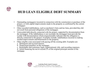 HUD LEAN ELIGIBLE DEBT SUMMARY

•   Outstanding mortgage(s) incurred in connection with the construction or purchase of the
    project, or with capital improvements made to the property as confirmed by the current
    mortgagee.
•   Other recorded indebtedness, such as mechanic's liens and tax liens, provided they did
    not result from personal obligations of the mortgagor.
•   Unrecorded debt directly connected with the project, supported by documentation from
    the mortgagor. If the indebtedness is not recorded, the mortgagor must provide the
    Lender with documentation which unquestionably indicates that the obligation is
    directly connected to the project. Examples include: indebtedness incurred in making
    needed improvements and betterments to the property.
•   Other eligible costs associated with paying off the existing debt. Examples are:
    a. Delinquent and accrued interest;
    b. Prepayment penalties on the mortgage;
    c. Reasonable and customary legal, organizational, title, and recording expenses;
    d. Initial financing fee not to exceed 2% of the original principal amount of the
    mortgage.




                                   Cambridge Realty Capital Companies
                             125 South Wacker Drive • 18th Floor • Chicago, Illinois 60606
                         Telephone: 312-357-1601 • Fax 312-357-1611 • www.cambridgecap.com    13
 