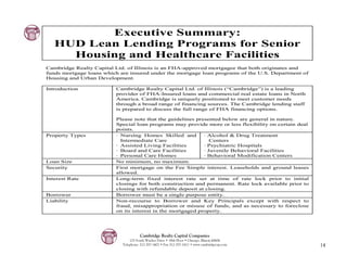 Executive Summary:
   HUD Lean Lending Programs for Senior
     Housing and Healthcare Facilities
Cambridge Realty Capital Ltd. of Illinois is an FHA-approved mortgagee that both originates and
funds mortgage loans which are insured under the mortgage loan programs of the U.S. Department of
Housing and Urban Development.

Introduction             Cambridge Realty Capital Ltd. of Illinois (“Cambridge”) is a leading
                         provider of FHA-Insured loans and commercial real estate loans in North
                         America. Cambridge is uniquely positioned to meet customer needs
                         through a broad range of financing sources. The Cambridge lending staff
                         is prepared to discuss the full range of FHA financing options.

                         Please note that the guidelines presented below are general in nature.
                         Special loan programs may provide more or less flexibility on certain deal
                         points.
Property Types           · Nursing Homes Skilled and        · Alcohol & Drug Treatment
                           Intermediate Care                   Centers
                         · Assisted Living Facilities       · Psychiatric Hospitals
                         · Board and Care Facilities        · Juvenile Behavioral Facilities
                         · Personal Care Homes              · Behavioral Modification Centers
Loan Size                No minimum, no maximum.
Security                 First mortgage on the Fee Simple interest. Leaseholds and ground leases
                         allowed.
Interest Rate            Long-term fixed interest rate set at time of rate lock prior to initial
                         closings for both construction and permanent. Rate lock available prior to
                         closing with refundable deposit at closing.
Borrower                 Borrower must be a single purpose entity.
Liability                Non-recourse to Borrower and Key Principals except with respect to
                         fraud, misappropriation or misuse of funds, and as necessary to foreclose
                         on its interest in the mortgaged property.




                                      Cambridge Realty Capital Companies
                                125 South Wacker Drive • 18th Floor • Chicago, Illinois 60606
                            Telephone: 312-357-1601 • Fax 312-357-1611 • www.cambridgecap.com         14
 