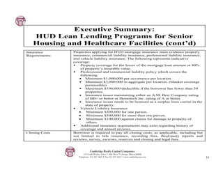 Executive Summary:
   HUD Lean Lending Programs for Senior
   Housing and Healthcare Facilities (cont’d)
Insurance       Properties applying for HUD mortgage insurance must evidence property
Requirements:   insurance, commercial liability insurance, professional liability insurance,
                and vehicle liability insurance. The following represents indicative
                coverage:
                    Property coverage for the lesser of the mortgage loan amount or 80%
                    of property’s insurable value.
                    Professional and commercial liability policy which covers the
                    following:
                   $ Minimum $1,000,000 per occurrence per location.
                   $ Minimum $3,000,000 in aggregate per location. (blanket coverage
                       permissible)
                   $ Maximum $100,000 deductible if the borrower has fewer than 50
                       properties.
                   $ Insurance issuer maintaining either an A.M. Best Company rating
                       of BB+ or better or Demotech Inc. rating of A or better.
                   $ Insurance issuer needs to be licensed as a surplus lines carrier in the
                       state of property.
                    Vehicle Liability Insurance
                   •    Minimum $300,000 for one person.
                   •    Minimum $500,000 for more than one person.
                   •    Minimum $100,000 against claims for damage to property of
                        others.
                    Additional insurance requirements may exist regarding history of
                    coverage and annual reviews.
Closing Costs   Borrower is required to pay all closing costs, as applicable, including but
                not limited to title insurance, recording fees, third-party reports and
                reviews, survey, escrows, reserves and closing and legal fees.



                             Cambridge Realty Capital Companies
                       125 South Wacker Drive • 18th Floor • Chicago, Illinois 60606
                   Telephone: 312-357-1601 • Fax 312-357-1611 • www.cambridgecap.com           16
 