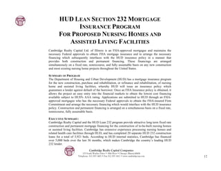 HUD LEAN SECTION 232 MORTGAGE
              INSURANCE PROGRAM
        FOR PROPOSED NURSING HOMES AND
           ASSISTED LIVING FACILITIES
Cambridge Realty Capital Ltd. of Illinois is an FHA-approved mortgagee and maintains the
necessary Federal approvals to obtain FHA mortgage insurance and to arrange the necessary
financing which subsequently interfaces with the HUD insurance policy in a manner that
provides both construction and permanent financing. These financings are arranged
simultaneously on a fixed rate, nonrecourse, and fully assumable basis on any new construction
and most existing nursing home projects throughout the United States.

SUMMARY OF PROGRAM
The Department of Housing and Urban Development (HUD) has a mortgage insurance program
for the new construction, purchase and rehabilitation, or refinance and rehabilitation, of nursing
home and assisted living facilities, whereby HUD will issue an insurance policy which
guarantees a lender against default of the borrower. Once an FHA Insurance policy is obtained, it
allows the project an easy entry into the financial markets to obtain the lowest cost financing
available subject to HUD's AAA rating. Applications are submitted to HUD through an FHA-
approved mortgagee who has the necessary Federal approvals to obtain the FHA-insured Firm
Commitment and arrange the necessary financing which would interface with the HUD insurance
policy. Construction and permanent financing is arranged on a simultaneous basis on a fixed rate,
nonrecourse, fully assumable basis.

EXECUTIVE SUMMARY:
Cambridge Realty Capital and the HUD Lean 232 program provide attractive long term fixed rate
construction and permanent mortgage financing for the construction of to-be-built nursing homes
or assisted living facilities. Cambridge has extensive experience processing nursing homes and
related health care facilities through HUD, and has completed 20 separate HUD 232 construction
loans for a total of 3,921 beds. According to HUD internal statistics, Cambridge has financed
over 5,000 beds over the last 36 months, which makes Cambridge the country’s leading HUD
232 lender.

                                 Cambridge Realty Capital Companies
                           125 South Wacker Drive • 18th Floor • Chicago, Illinois 60606
                       Telephone: 312-357-1601 • Fax 312-357-1611 • www.cambridgecap.com             17
 