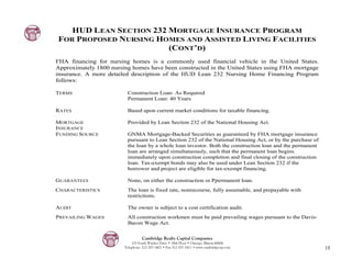 HUD LEAN SECTION 232 MORTGAGE INSURANCE PROGRAM
FOR PROPOSED NURSING HOMES AND ASSISTED LIVING FACILITIES
                        (CONT’D)
FHA financing for nursing homes is a commonly used financial vehicle in the United States.
Approximately 1800 nursing homes have been constructed in the United States using FHA mortgage
insurance. A more detailed description of the HUD Lean 232 Nursing Home Financing Program
follows:

TERMS                    Construction Loan: As Required
                         Permanent Loan: 40 Years

RATES                    Based upon current market conditions for taxable financing.

MORTGAGE                 Provided by Lean Section 232 of the National Housing Act.
INSURANCE
FUNDING SOURCE           GNMA Mortgage-Backed Securities as guaranteed by FHA mortgage insurance
                         pursuant to Lean Section 232 of the National Housing Act, or by the purchase of
                         the loan by a whole loan investor. Both the construction loan and the permanent
                         loan are arranged simultaneously, such that the permanent loan begins
                         immediately upon construction completion and final closing of the construction
                         loan. Tax-exempt bonds may also be used under Lean Section 232 if the
                         borrower and project are eligible for tax-exempt financing.

GUARANTEES               None, on either the construction or Ppermanent loan.
CHARACTERISTICS          The loan is fixed rate, nonrecourse, fully assumable, and prepayable with
                         restrictions.

AUDIT                    The owner is subject to a cost certification audit.
PREVAILING WAGES         All construction workmen must be paid prevailing wages pursuant to the Davis-
                         Bacon Wage Act.


                                  Cambridge Realty Capital Companies
                            125 South Wacker Drive • 18th Floor • Chicago, Illinois 60606
                        Telephone: 312-357-1601 • Fax 312-357-1611 • www.cambridgecap.com                  18
 