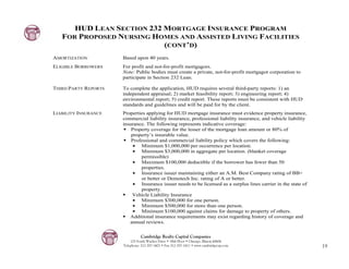 HUD LEAN SECTION 232 MORTGAGE INSURANCE PROGRAM
   FOR PROPOSED NURSING HOMES AND ASSISTED LIVING FACILITIES
                           (CONT’D)
AMORTIZATION          Based upon 40 years.
ELIGIBLE BORROWERS    For profit and not-for-profit mortgagors.
                      Note: Public bodies must create a private, not-for-profit mortgagor corporation to
                      participate in Section 232 Lean.

THIRD PARTY REPORTS   To complete the application, HUD requires several third-party reports: 1) an
                      independent appraisal; 2) market feasibility report; 3) engineering report; 4)
                      environmental report; 5) credit report. These reports must be consistent with HUD
                      standards and guidelines and will be paid for by the client.
LIABILITY INSURANCE   Properties applying for HUD mortgage insurance must evidence property insurance,
                      commercial liability insurance, professional liability insurance, and vehicle liability
                      insurance. The following represents indicative coverage:
                          Property coverage for the lesser of the mortgage loan amount or 80% of
                          property’s insurable value.
                          Professional and commercial liability policy which covers the following:
                          $ Minimum $1,000,000 per occurrence per location.
                          $ Minimum $3,000,000 in aggregate per location. (blanket coverage
                              permissible)
                          $ Maximum $100,000 deductible if the borrower has fewer than 50
                              properties.
                          $ Insurance issuer maintaining either an A.M. Best Company rating of BB+
                              or better or Demotech Inc. rating of A or better.
                          $ Insurance issuer needs to be licensed as a surplus lines carrier in the state of
                              property.
                          Vehicle Liability Insurance
                          $ Minimum $300,000 for one person.
                          $ Minimum $500,000 for more than one person.
                          $ Minimum $100,000 against claims for damage to property of others.
                         Additional insurance requirements may exist regarding history of coverage and
                         annual reviews.


                                Cambridge Realty Capital Companies
                          125 South Wacker Drive • 18th Floor • Chicago, Illinois 60606
                      Telephone: 312-357-1601 • Fax 312-357-1611 • www.cambridgecap.com                         19
 
