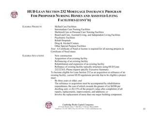 HUD LEAN SECTION 232 MORTGAGE INSURANCE PROGRAM
     FOR PROPOSED NURSING HOMES AND ASSISTED LIVING
                   FACILITIES (CONT’D)
ELIGIBLE PROJECTS     · Skilled Care Facilities
                      · Intermediate Care Nursing Facilities
                      · Sheltered Care or Personal Care Nursing Facilities
                      · Board and Care, Assisted Living, and Independent Living Facilities
                      · Psychiatric Facilities
                      · Rehab Hospitals
                      · Drug & Alcohol Centers
                      · Other Special Purpose Facilities
                      Note: A Certificate of Need or license is required for all nursing projects in
                      Certificate of Need states.
ELIGIBLE SITUATIONS   ·   New construction
                      ·   Acquisition of an existing facility
                      ·   Refinancing of an existing facility
                      ·   Rehabilitation and expansion of an existing facility
                      ·   Refinance of existing facility typically structures using HUD Lean
                          232/223(f). Please request specific Executive Summary.
                      To become eligible for Lean Section 232 as an acquisition or refinance of an
                      existing facility, current HUD regulations provide that to be eligible a project
                      must:
                      · Be three years or older; and
                      · The refinance or acquisition must be accompanied by rehabilitation
                          expenditures, the cost of which exceeds the greater of (a) $6500 per
                          dwelling unit; or (b) 15% of the project's value after completion of all
                          repairs, replacements, improvements, and additions; or
                      · Involve the replacement of more than one major building component.



                                    Cambridge Realty Capital Companies
                              125 South Wacker Drive • 18th Floor • Chicago, Illinois 60606
                          Telephone: 312-357-1601 • Fax 312-357-1611 • www.cambridgecap.com              20
 