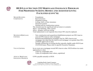 HUD LEAN SECTION 232 MORTGAGE INSURANCE PROGRAM
    FOR PROPOSED NURSING HOMES AND ASSISTED LIVING
                  FACILITIES (CONT’D)
MAJOR BUILDING      · Foundations
COMPONENTS          · Roof structures
                    · Plumbing systems
                    · Ceiling, wall, or floor structures
                    · Electrical systems
                    · Heating and air conditioning systems
                    The element must be significant and not minor or cosmetic:
                    Major: roof sheeting, rafter, trusses
                    Minor: shingles, built-up roofing
                    Total replacement is not required, but at least 50% must be replaced.

MAXIMUM MORTGAGE    ·    New construction and acquisition/rehabilitation projects are 90% loan-to-
CRITERIA                 cost and 90% loan-to-value mortgages.
                    ·    Refinancing/rehabilitation mortgages may be 100% loan-to-cost
                         mortgages, provided that the loan-to-cost mortgage is no greater than 90%
                         of HUD's approved-of value.
                    ·    Straight refinancing of existing facility typically eligible under HUD Lean
                         232/223(f) loans. Please refer to specific Executive Summary.

VALUE CRITERIA      In no event can a mortgage exceed 90% loan-to-value. HUD utilizes two main
                    approaches to value:
                    · Value by comparable sales
                    · Value of comparable lease values, capitalized

ANNUAL MORTGAGE     0.50% payable annually to HUD.
INSURANCE PREMIUM

                              Cambridge Realty Capital Companies
                        125 South Wacker Drive • 18th Floor • Chicago, Illinois 60606
                    Telephone: 312-357-1601 • Fax 312-357-1611 • www.cambridgecap.com                  21
 