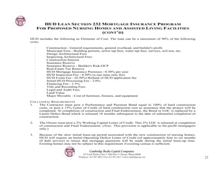 HUD LEAN SECTION 232 MORTGAGE INSURANCE PROGRAM
         FOR PROPOSED NURSING HOMES AND ASSISTED LIVING FACILITIES
                                 (CONT’D)
HUD includes the following as Elements of Cost. The loan can be a maximum of 90% of the following
costs:

     ·        Construction - General requirements, general overhead, and builder's profit.
     ·        Municipal Fees - Building permits, sewer tap fees, water tap fees, surveys, soil test, etc.
     ·        Design Architectural Fees
     ·        Inspecting Architectural Fees
     ·        Construction Interest
     ·        Insurance Reserve
     ·        Insurance Reserve - Builder's Risk-OCP
     ·        Real Estate Tax Reserve
     ·        HUD Mortgage Insurance Premium - 0.50% per year
     ·        HUD Inspection Fee - 0.50% (a one-time only fee)
     ·        HUD Exam Fee - (0.30%) Refund of HUD application fee
     ·        Initial HUD Processing Fee - 2.0%
     ·        Financing Fee - 1.5%
     ·        Title and Recording Fees
     ·        Legal and Audit Fees
     ·        Land Value
     ·        Major Movable - Cost of furniture, fixtures, and equipment

COLLATERAL REQUIREMENTS
1.  The Contractor must post a Performance and Payment Bond equal to 100% of hard construction
    costs, or post a 15% Letter of Credit of hard construction cost as assurance that the project will be
    completed. At completion of construction and Final Endorsement, the Bond or LOC is replaced by a
    Latent Defect Bond which is released 18 months subsequent to the date of substantial completion of
    construction.

2.        The Owner must post a 2% Working Capital Letter of Credit. This 2% LOC is released at completion
          of construction and Final Endorsement. (Note: This provision is applicable to for-profit mortgagors
          only.)

3.        Because of the slow initial lease-up period associated with the new construction of nursing homes,
          HUD will require an Initial Operating Deficit Letter of Credit (of approximately four to six months
          of debt service) to insure that mortgage payments will be made during the initial lease-up time.
          Existing homes may not be subject to this requirement if existing census is sufficient.

                                             Cambridge Realty Capital Companies
                                       125 South Wacker Drive • 18th Floor • Chicago, Illinois 60606
                                   Telephone: 312-357-1601 • Fax 312-357-1611 • www.cambridgecap.com            22
 