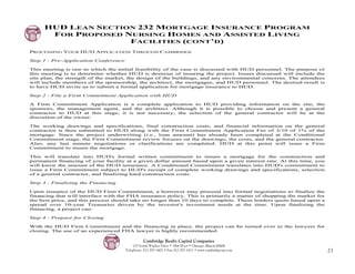 HUD LEAN SECTION 232 MORTGAGE INSURANCE PROGRAM
      FOR PROPOSED NURSING HOMES AND ASSISTED LIVING
                    FACILITIES (CONT’D)
PROCESSING YOUR HUD APPLICATION THROUGH CAMBRIDGE

Step 1 - Pre-Application Conference

This meeting is one in which the initial feasibility of the case is discussed with HUD personnel. The purpose of
this meeting is to determine whether HUD is desirous of insuring the project. Issues discussed will include the
site plan, the strength of the market, the design of the buildings, and any environmental concerns. The attendees
will include members of the sponsorship, the architect, the mortgagee, and HUD personnel. The desired result is
to have HUD invite us to submit a formal application for mortgage insurance to HUD.

Step 2 - File a Firm Commitment Application with HUD

A Firm Commitment Application is a complete application to HUD providing information on the site, the
sponsors, the management agent, and the architect. Although it is possible to choose and present a general
contractor to HUD at this stage, it is not necessary; the selection of the general contractor will be at the
discretion of the owner.

The working drawings and specifications, final construction costs, and financial information on the general
contractor is then submitted to HUD along with the Firm Commitment Application Fee of 3/10 of 1% of the
mortgage. Since the project underwriting (i.e., loan amount) has already been completed at the Conditional
Commitment stage, the Firm Commitment review focuses on the drawings, the costs, and the general contractor.
Also, any last minute negotiations or clarifications are completed. HUD at this point will issue a Firm
Commitment to insure the mortgage.

This will translate into HUD's formal written commitment to insure a mortgage for the construction and
permanent financing of your facility at a given dollar amount based upon a given interest rate. At this time, you
will know the amount of the HUD insurance. A Conditional Commitment translates into HUD's commitment to
issue a Firm Commitment subject to HUD's receipt of complete working drawings and specifications, selection
of a general contractor, and finalizing hard construction costs.

Step 3 - Finalizing the Financing

Upon issuance of the HUD Firm Commitment, a borrower may proceed into formal negotiations to finalize the
financing that will interface with the FHA insurance policy. This is primarily a matter of shopping the market for
the best price, and this process should take no longer than 10 days to complete. These lenders quote based upon a
spread over 10-year Treasuries driven by the investor's investment needs at the time. Upon finalizing the
financing, a project can:

Step 4 - Prepare for Closing

With the HUD Firm Commitment and the financing in place, the project can be turned over to the lawyers for
closing. The use of an experienced FHA lawyer is highly recommended.

                                                Cambridge Realty Capital Companies
                                          125 South Wacker Drive • 18th Floor • Chicago, Illinois 60606
                                      Telephone: 312-357-1601 • Fax 312-357-1611 • www.cambridgecap.com              23
 