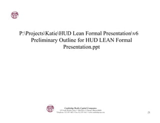 P:ProjectsKatieHUD Lean Formal Presentationv6
     Preliminary Outline for HUD LEAN Formal
                   Presentation.ppt




                         Cambridge Realty Capital Companies
                   125 South Wacker Drive • 18th Floor • Chicago, Illinois 60606
               Telephone: 312-357-1601 • Fax 312-357-1611 • www.cambridgecap.com   25
 