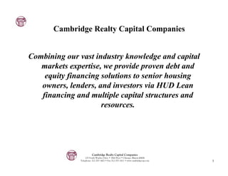 Cambridge Realty Capital Companies


Combining our vast industry knowledge and capital
   markets expertise, we provide proven debt and
    equity financing solutions to senior housing
   owners, lenders, and investors via HUD Lean
   financing and multiple capital structures and
                     resources.




                        Cambridge Realty Capital Companies
                  125 South Wacker Drive • 18th Floor • Chicago, Illinois 60606
              Telephone: 312-357-1601 • Fax 312-357-1611 • www.cambridgecap.com   3
 