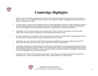 Cambridge Highlights
•   Jeffrey A. Davis founded Cambridge Realty Capital in 1983, after becoming the youngest Senior Vice President at
    Baird & Warner, Inc., a landmark Chicago real estate firm. During the 1980's, Cambridge provided financing for all
    types of commercial real estate.

•   In 1985, Andrew L. Erkes joined Cambridge from Percy Wilson Mortgage and Finance Group, bringing his expertise
    in HUD-insured multifamily and healthcare transactions. Cambridge Realty Capital Ltd. of Illinois was formed to
    focus on the origination, processing, underwriting and servicing of these government-insured loans.

•   Cambridge’s executive team members have anywhere from 7 years to 20 years of experience in senior housing
    finance and investment and are supported by an accomplished administrative team.

•   Privately owned since our founding in 1983 as a commercial real estate investment banker, Cambridge today ranks as
    one of the nation’s leading Senior Housing / Healthcare lenders and investors.

•   Cambridge’s team has closed more than 300 senior housing and healthcare transactions totaling more than $2.75
    billion since the 1990s, and is one of the country’s top HUD 232 FHA / LEAN lenders.

•   Cambridge compliments its HUD lending role by offering an integrated debt / equity financing strategy that includes
    direct property acquisitions and joint ventures; sale /lease-backs for clients; conventional financing; bridge loans, and
    distressed debt acquisition. With many years of experience during up-and-down markets, Cambridge is well-situated
    to solve the challenges of any market environment.

•   Cambridge is the creator of The Signature Experience™, a four-step process designed to transform the traditional
    capital provider / owner relationship and identify “ideal” capital solutions for worthy projects.




                                              Cambridge Realty Capital Companies
                                        125 South Wacker Drive • 18th Floor • Chicago, Illinois 60606
                                    Telephone: 312-357-1601 • Fax 312-357-1611 • www.cambridgecap.com                           4
 