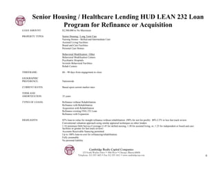 Senior Housing / Healthcare Lending HUD LEAN 232 Loan
                 Program for Refinance or Acquisition
LOAN AMOUNT:      $2,500,000 to No Maximum

PROPERTY TYPES:   Senior Housing / Long Term Care
                  Nursing Homes - Skilled and Intermediate Care
                  Assisted Living Facilities
                  Board and Care Facilities
                  Personal Care Homes

                  Behavioral Modification / Other
                  Behavioral Modification Centers
                  Psychiatric Hospitals
                  Juvenile Behavioral Facilities
                  Rehab Centers

TIMEFRAME:        60 – 90 days from engagement to close

GEOGRAPHIC
PREFERENCE:       Nationwide

CURRENT RATES:    Based upon current market rates

TERM AND
AMORTIZATION:     35 years

TYPES OF LOANS:   Refinance without Rehabilitation
                  Refinance with Rehabilitation
                  Acquisition with Rehabilitation
                  Refinance existing FHA 232 Loan
                  Refinance with Expansion

HIGHLIGHTS:       85% loan-to-value for straight refinance without rehabilitation. (90% for not-for-profit). 80% LTV or less fast track review.
                  Conventional valuation approach using similar appraisal techniques as other lenders
                  1.18 minimum Debt Service Coverage (1.45 for skilled nursing; 1.30 for assisted living; or, 1.25 for independent or board and care
                  facilities or greater for fast track review)
                  Accounts Receivable financing permitted.
                  Up to 100% loan-to-cost for refinancing/rehabilitation.
                  Fully assumable.
                  No personal liability.


                                            Cambridge Realty Capital Companies
                                     125 South Wacker Drive • 18th Floor • Chicago, Illinois 60606
                                 Telephone: 312-357-1601 • Fax 312-357-1611 • www.cambridgecap.com                                                     6
 