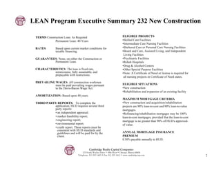 LEAN Program Executive Summary 232 New Construction

 TERMS Construction Loan: As Required                                      ELIGIBLE PROJECTS
             Permanent Loan: 40 Years                                      •Skilled Care Facilities
                                                                           •Intermediate Care Nursing Facilities
 RATES         Based upon current market conditions for                    •Sheltered Care or Personal Care Nursing Facilities
               taxable financing.                                          •Board and Care, Assisted Living, and Independent
                                                                            Living Facilities
 GUARANTEES: None, on either the Construction or                           •Psychiatric Facilities
          Permanent Loan.                                                  •Rehab Hospitals
                                                                           •Drug & Alcohol Centers
 CHARACTERISTICS: The loan is fixed rate,                                  •Other Special Purpose Facilities
          nonrecourse, fully assumable, and                                •Note: A Certificate of Need or license is required for
          prepayable with restrictions.
                                                                            all nursing projects in Certificate of Need states.
 PREVAILING WAGES: All construction workmen
            must be paid prevailing wages pursuant                         ELIGIBLE SITUATIONS
            to the Davis-Bacon Wage Act.                                   •New construction
                                                                           •Rehabilitation and expansion of an existing facility
 AMORTIZATION: Based upon 40 years.
                                                                           MAXIMUM MORTGAGE CRITERIA
 THIRD PARTY REPORTS: To complete the                                      •New construction and acquisition/rehabilitation
           application, HUD requires several third                         projects are 90% loan-to-cost and 90% loan-to-value
           party reports:                                                  mortgages.
           • an independent appraisal;                                     •Refinancing/rehabilitation mortgages may be 100%
           • market feasibility report;                                    loan-to-cost mortgages, provided that the loan-to-cost
           • engineering report;                                           mortgage is no greater than 90% of HUD's approved-
           • environmental report;                                         of value.
           • credit report. These reports must be
             consistent with HUD standards and
             guidelines and will be paid for by the                        ANNUAL MORTGAGE INSURANCE
             client.                                                       PREMIUM
                                                                           0.50% payable annually to HUD.


                                          Cambridge Realty Capital Companies
                                    125 South Wacker Drive • 18th Floor • Chicago, Illinois 60606
                                Telephone: 312-357-1601 • Fax 312-357-1611 • www.cambridgecap.com                                    7
 