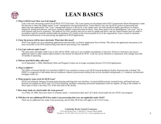 LEAN BASICS
1. What is HUD Lean? How was it developed?
     Lean is the new processing system for all HUD 232/223(f) loans. The Lean system was developed when FHA Commissioner Brian Montgomery made
     the decision to insert the highly touted “Lean” management concept pioneered by Toyota Motor Corp. into the HUD system of processing and
     approving loan applications. The “Lean” management process is driven by a few simple rules: all work should be highly specified as to content,
     sequences, timing and outcome, and every customer-supplier connection must be direct. Also, there needs to be an unambiguous “yes or no” way to
     send requests and receive responses. The pathway for every product and service must be simple and direct, and any improvements must be made in
     accordance with the scientific method under the guidance of a teacher at the lowest possible level in the organization. Lean is aimed to eliminate
     historical inefficiencies in the processing and approval of HUD applications.

2. I hear the process will be more electronic. What does this mean?
       HUD Lean lenders are now submitting applications electronically via Oracle Application Server Portal. This allows the application documents to be
       more accessible to the HUD underwriting team and for processing to be expedited.

3. Can I get cash-out under Lean?
      The same rules still apply under Lean as they did for MAP: cash-out is not available immediately to borrower. However, borrowers can receive
      additional funds to make capital improvements to the facility be financed by HUD. Cash-out can be obtained in conjunction with a bridge loan after
      24 months of seasoning.

4. Will my local HUD office still exist?
       As of September 1, 2008, Multifamily Hubs and Program Centers are no longer accepting Section 232/223(f) applications.

5. What is OIHCF?
     The Office of Insured Health Care Facilities (OIHCF) was created to oversee every HUD-insured healthcare facility financing that is funded. The
     OIHCF is comprised of individuals that are healthcare industry professionals hailing from several discipline backgrounds, i.e. valuation, architectural,
     mortgage credit, etc.

6. What property types work for HUD Lean?
     HUD Lean primarily finances licensed senior housing and long-term care facilities. Licensed skilled nursing, assisted living, and board and care
     facilities are eligible for HUD Lean 232/223(f) financing. Facilities containing unlicensed independent units are eligible, as long as the number of
     these types of units is less than 25% of the total units in the facility.

7. How many deals are closed under the Lean process?
      As of May 29, 2009, there have been 32 refinance deals, 1 construction deal, and 2 a(7) deals closed under the new HUD Lean program.

8. Will there be any additional HUD fees under Lean processing that were not applicable under MAP?
       There are no additional fees under Lean processing, and all other HUD fees still apply to all 232/223 loans.



                                                            Cambridge Realty Capital Companies
                                                      125 South Wacker Drive • 18th Floor • Chicago, Illinois 60606
                                                  Telephone: 312-357-1601 • Fax 312-357-1611 • www.cambridgecap.com                                             9
 