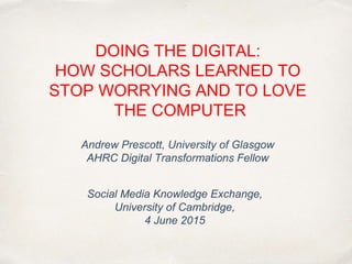 DOING THE DIGITAL:
HOW SCHOLARS LEARNED TO
STOP WORRYING AND TO LOVE
THE COMPUTER
Andrew Prescott, University of Glasgow
AHRC Digital Transformations Fellow
Social Media Knowledge Exchange,
University of Cambridge,
4 June 2015
 