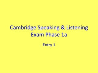 Cambridge Speaking & Listening
       Exam Phase 1a
            Entry 1
 