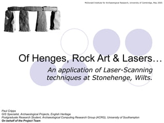 McDonald Institute for Archaeological Research, University of Cambridge, May 2005




            Of Henges, Rock Art & Lasers…
                                  An application of Laser-Scanning
                                  techniques at Stonehenge, Wilts.




Paul Cripps
GIS Specialist, Archaeological Projects, English Heritage
Postgraduate Research Student, Archaeological Computing Research Group (ACRG), University of Southampton
On behalf of the Project Team
 