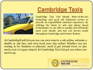 Cambridge Taxis
Cambridge Taxi Cab blends State-of-the-Art
technology and good old fashioned service to
provide an unparalleled customer experience. By
utilizing the latest in web and phone based
technologies we are able to quickly and efficiently
meet your shuttle and taxi cab service needs
throughout Cambridge and Greater Boston.
At CambridgeTaxiCab.com you can even reserve a cab online, estimate a
shuttle or cab fare, and even track your trip online! Whether you are
coming in for business or pleasure, need to get around town, or just
need a taxi to Logan Airport, let Cambridge Taxi Cab get you where you
need to go.
 