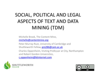 SOCIAL, POLITICAL AND LEGAL 
ASPECTS OF TEXT AND DATA 
MINING (TDM) 
Michelle Brook, The Content Mine, 
michelle@contentmine.org 
Peter Murray-Rust, University of Cambridge and 
Shuttleworth Fellow, pm286@cam.ac.uk 
Charles Oppenheim, Visiting Professor at City, Northampton 
and Robert Gordon Universities, 
c.oppenheim@btinternet.com 
 
