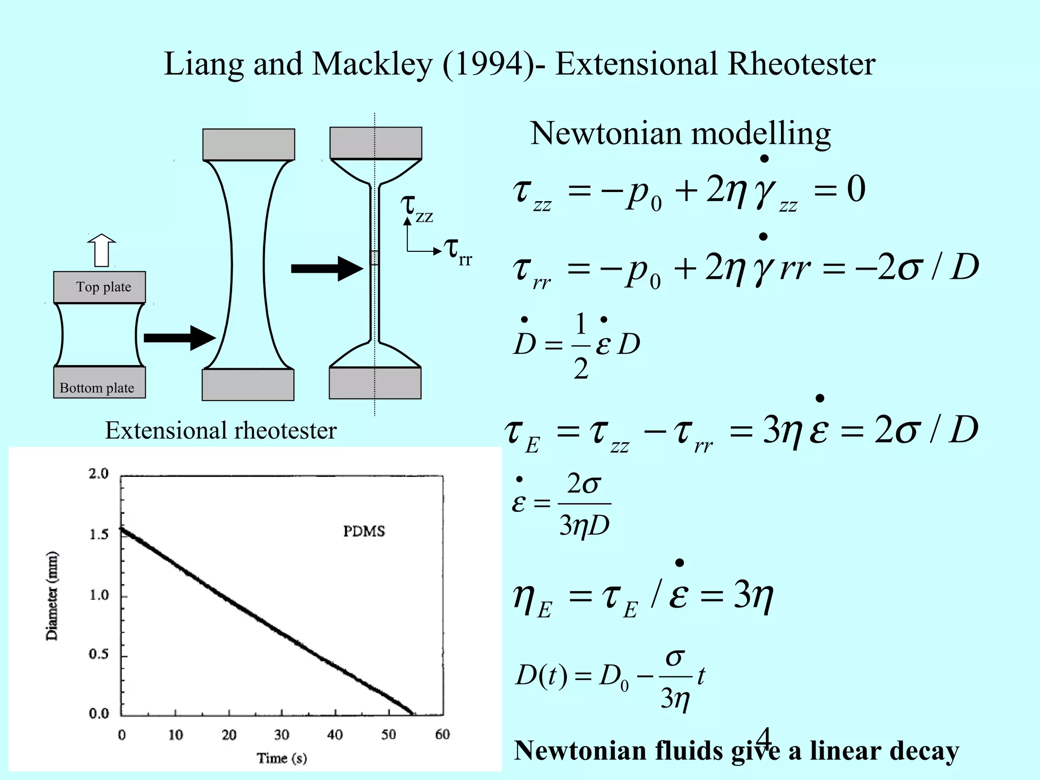 Liang and Mackley (1994)- Extensional Rheotester

                                                 Newtonian modelling
                                                                   •

                                τzz         τ zz = − p 0 + 2η γ zz = 0
                                                                   •
                                      τrr
  Top plate
                                            τ rr = − p 0 + 2η γ rr = −2σ / D
                                             •1•
                                            D= εD
Bottom plate
                                              2
                                                                       •
       Extensional rheotester               τ E = τ zz − τ rr = 3η ε = 2σ / D
                                             •     2σ
                                            ε=
                                                  3ηD
                                                             •
                                            η E = τ E / ε = 3η
                                                            σ
                                             D(t ) = D0 −      t
                                                            3η
                                                               4
                                            Newtonian fluids give a linear decay
 