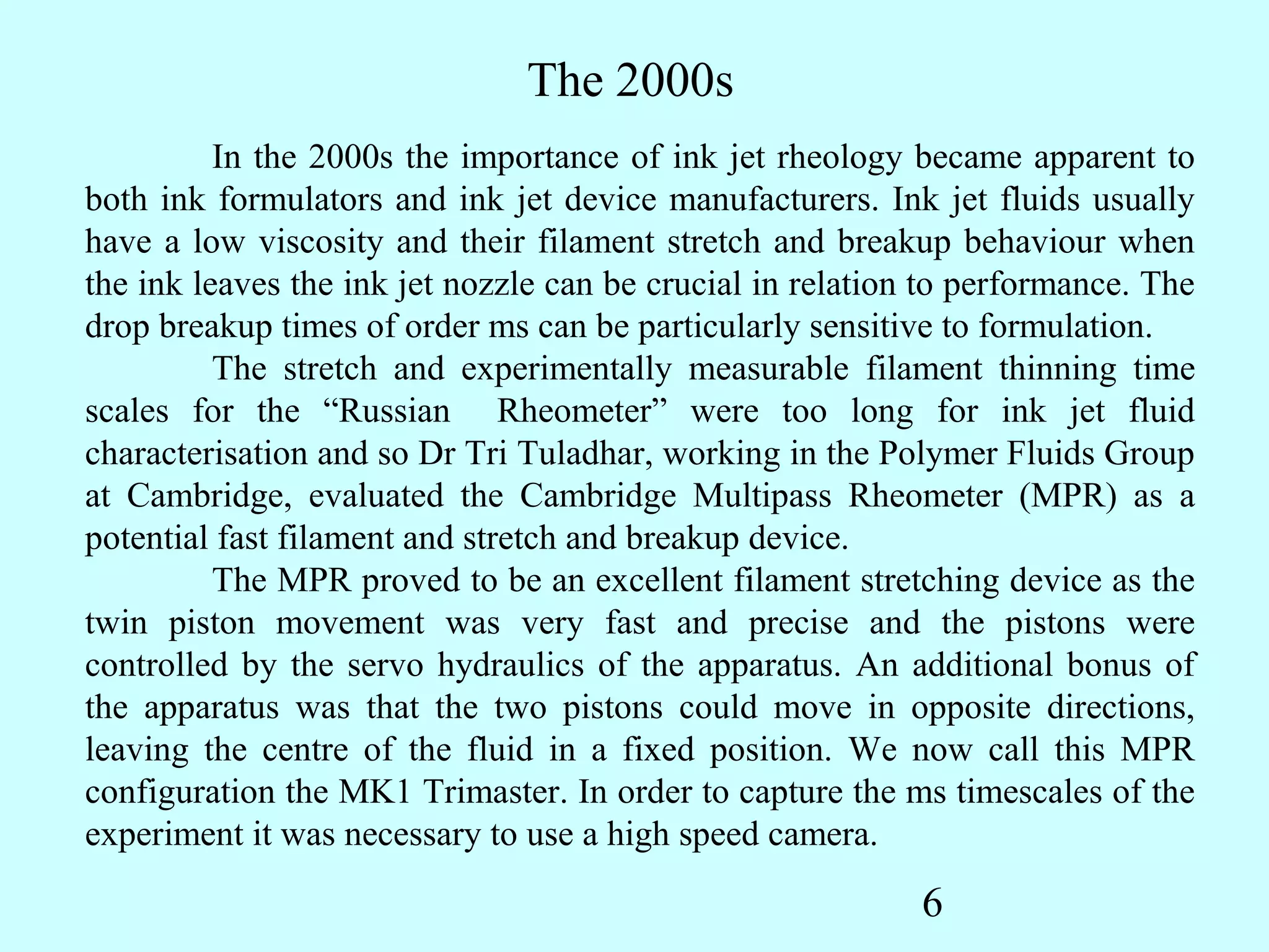 The 2000s
          In the 2000s the importance of ink jet rheology became apparent to
both ink formulators and ink jet device manufacturers. Ink jet fluids usually
have a low viscosity and their filament stretch and breakup behaviour when
the ink leaves the ink jet nozzle can be crucial in relation to performance. The
drop breakup times of order ms can be particularly sensitive to formulation.
          The stretch and experimentally measurable filament thinning time
scales for the “Russian Rheometer” were too long for ink jet fluid
characterisation and so Dr Tri Tuladhar, working in the Polymer Fluids Group
at Cambridge, evaluated the Cambridge Multipass Rheometer (MPR) as a
potential fast filament and stretch and breakup device.
          The MPR proved to be an excellent filament stretching device as the
twin piston movement was very fast and precise and the pistons were
controlled by the servo hydraulics of the apparatus. An additional bonus of
the apparatus was that the two pistons could move in opposite directions,
leaving the centre of the fluid in a fixed position. We now call this MPR
configuration the MK1 Trimaster. In order to capture the ms timescales of the
experiment it was necessary to use a high speed camera.

                                                            6
 