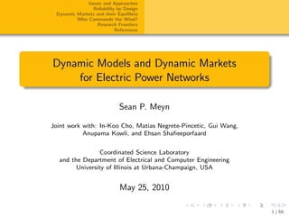 Issues and Approaches
                Reliability by Design
 Dynamic Markets and their Equilibria
         Who Commands the Wind?
                 Research Frontiers
                           References




Dynamic Models and Dynamic Markets
    for Electric Power Networks

                            Sean P. Meyn

Joint work with: In-Koo Cho, Matias Negrete-Pincetic, Gui Wang,
           Anupama Kowli, and Ehsan Shaﬁeeporfaard


                 Coordinated Science Laboratory
  and the Department of Electrical and Computer Engineering
        University of Illinois at Urbana-Champaign, USA


                            May 25, 2010

                                                                  1 / 66
 