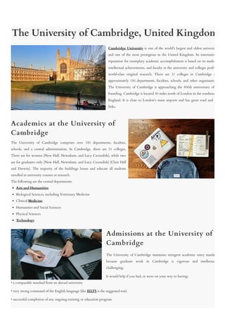 The University of Cambridge, United Kingdom
Cambridge University is one of the world's largest and oldest universi
and one of the most prestigious in the United Kingdom. Its internatio
reputation for exemplary academic accomplishment is based on its studen
intellectual achievements, and faculty at the university and colleges perfo
world-class original research. There are 31 colleges in Cambridge a
approximately 150 departments, faculties, schools, and other organizatio
The University of Cambridge is approaching the 800th anniversary of
founding. Cambridge is located 50 miles north of London in the southeast
England. It is close to London's main airports and has great road and
links.
Academics at the University of
Cambridge
The University of Cambridge comprises over 100 departments, faculties,
schools, and a central administration. In Cambridge, there are 31 colleges.
Three are for women (New Hall, Newnham, and Lucy Cavendish), while two
are for graduates only (New Hall, Newnham, and Lucy Cavendish) (Clare Hall
and Darwin). The majority of the buildings house and educate all students
enrolled in university courses or research.
The following are the central departments:
Arts and Humanities
Biological Sciences, including Veterinary Medicine
Clinical Medicine
Humanities and Social Sciences
Physical Sciences
Technology
Admissions at the University of
Cambridge
The University of Cambridge maintains stringent academic entry standa
because graduate work in Cambridge is vigorous and intellectua
challenging.
It would help if you had, or were on your way to having:
• a comparable standard from an abroad university
• very strong command of the English language (the IELTS is the suggested test).
• successful completion of any ongoing training or education program
 