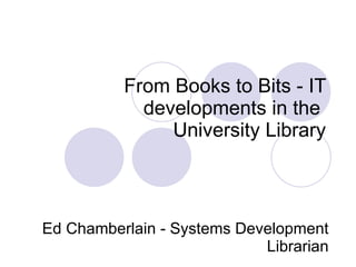   From Books to Bits - IT developments in the  University Library   Ed Chamberlain - Systems Development Librarian 