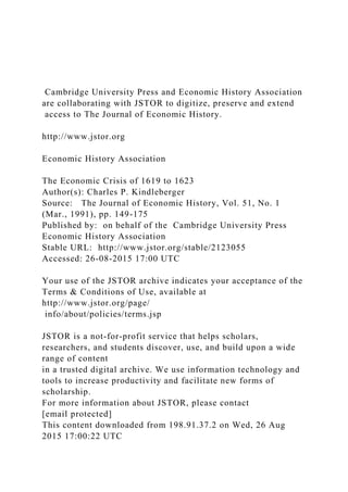 Cambridge University Press and Economic History Association
are collaborating with JSTOR to digitize, preserve and extend
access to The Journal of Economic History.
http://www.jstor.org
Economic History Association
The Economic Crisis of 1619 to 1623
Author(s): Charles P. Kindleberger
Source: The Journal of Economic History, Vol. 51, No. 1
(Mar., 1991), pp. 149-175
Published by: on behalf of the Cambridge University Press
Economic History Association
Stable URL: http://www.jstor.org/stable/2123055
Accessed: 26-08-2015 17:00 UTC
Your use of the JSTOR archive indicates your acceptance of the
Terms & Conditions of Use, available at
http://www.jstor.org/page/
info/about/policies/terms.jsp
JSTOR is a not-for-profit service that helps scholars,
researchers, and students discover, use, and build upon a wide
range of content
in a trusted digital archive. We use information technology and
tools to increase productivity and facilitate new forms of
scholarship.
For more information about JSTOR, please contact
[email protected]
This content downloaded from 198.91.37.2 on Wed, 26 Aug
2015 17:00:22 UTC
 