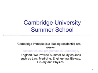 1
Cambridge University
Summer School
Cambridge Immerse is a leading residential two
weeks
summer course programme in Cambridge,
England. We Provide Summer Study courses
such as Law, Medicine, Engineering, Biology,
History and Physics.
 