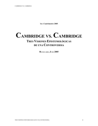 CAMBRIDGE VS. CAMBRIDGE
TRES VISIÓNES EPISTEMOLÓGICAS DE UNA CONTROVERSIA 0
1er. Cuatrimestre 2005
CAMBRIDGE VS. CAMBRIDGE
TRES VISIONES EPISTEMOLÓGICAS
DE UNA CONTROVERSIA
BUENOS AIRES, JUNIO 2005
 