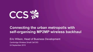 Connecting the urban metropolis with
self-organising MP2MP wireless backhaul
Eric Wilson, Head of Business Development
Cambridge Wireless Small Cell SIG
24 September 2015
 
