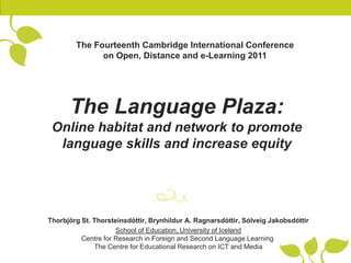 The Fourteenth Cambridge International Conference
              on Open, Distance and e-Learning 2011




      The Language Plaza:
 Online habitat and network to promote
  language skills and increase equity




Thorbjörg St. Thorsteinsdóttir, Brynhildur A. Ragnarsdóttir, Sólveig Jakobsdóttir
                     School of Education, University of Iceland
          Centre for Research in Foreign and Second Language Learning
              The Centre for Educational Research on ICT and Media
 