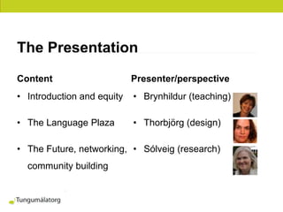 The Presentation
Content                     Presenter/perspective
• Introduction and equity   • Brynhildur (teaching)

• The Language Plaza        • Thorbjörg (design)

• The Future, networking, • Sólveig (research)
  community building
 