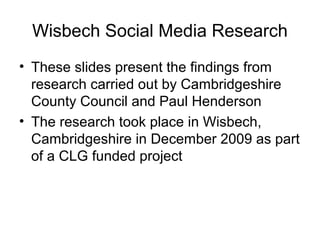 Wisbech Social Media Research
• These slides present the findings from
research carried out by Cambridgeshire
County Council and Paul Henderson
• The research took place in Wisbech,
Cambridgeshire in December 2009 as part
of a CLG funded project
 