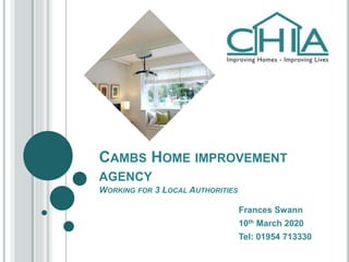 CAMBS HOME IMPROVEMENT
AGENCY
WORKING FOR 3 LOCAL AUTHORITIES
Frances Swann
10th March 2020
Tel: 01954 713330
 
