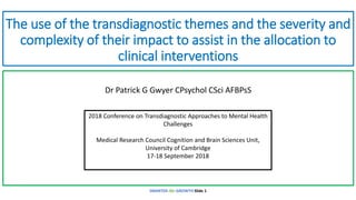 The use of the transdiagnostic themes and the severity and
complexity of their impact to assist in the allocation to
clinical interventions
Dr Patrick G Gwyer CPsychol CSci AFBPsS
SMARTER-life-GROWTH Slide 1
2018 Conference on Transdiagnostic Approaches to Mental Health
Challenges
Medical Research Council Cognition and Brain Sciences Unit,
University of Cambridge
17-18 September 2018
 