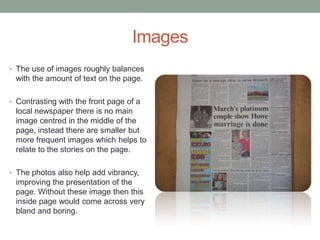 Images
• The use of images roughly balances
 with the amount of text on the page.

• Contrasting with the front page of a
 local newspaper there is no main
 image centred in the middle of the
 page, instead there are smaller but
 more frequent images which helps to
 relate to the stories on the page.

• The photos also help add vibrancy,
 improving the presentation of the
 page. Without these image then this
 inside page would come across very
 bland and boring.
 