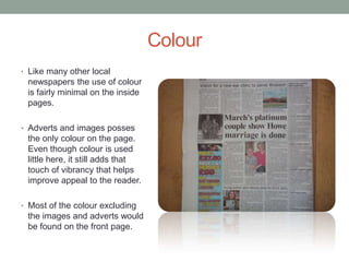 Colour
• Like many other local
 newspapers the use of colour
 is fairly minimal on the inside
 pages.

• Adverts and images posses
 the only colour on the page.
 Even though colour is used
 little here, it still adds that
 touch of vibrancy that helps
 improve appeal to the reader.

• Most of the colour excluding
 the images and adverts would
 be found on the front page.
 