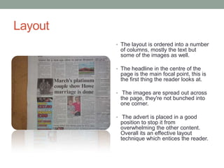 Layout
         • The layout is ordered into a number
          of columns, mostly the text but
          some of the images as well.

         • The headline in the centre of the
          page is the main focal point, this is
          the first thing the reader looks at.

         • The images are spread out across
          the page, they're not bunched into
          one corner.

         • The advert is placed in a good
          position to stop it from
          overwhelming the other content.
          Overall its an effective layout
          technique which entices the reader.
 