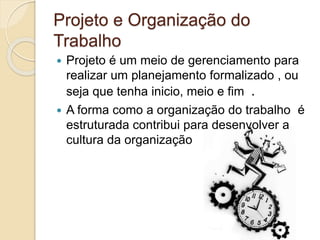 Projeto e Organização do
Trabalho
 Projeto é um meio de gerenciamento para
realizar um planejamento formalizado , ou
seja que tenha inicio, meio e fim .
 A forma como a organização do trabalho é
estruturada contribui para desenvolver a
cultura da organização
 